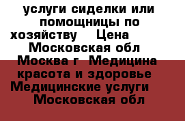 услуги сиделки или помощницы по хозяйству  › Цена ­ 123 - Московская обл., Москва г. Медицина, красота и здоровье » Медицинские услуги   . Московская обл.